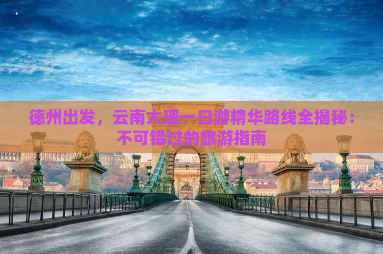 德州出发，云南大理一日游精华路线全揭秘：不可错过的旅游指南