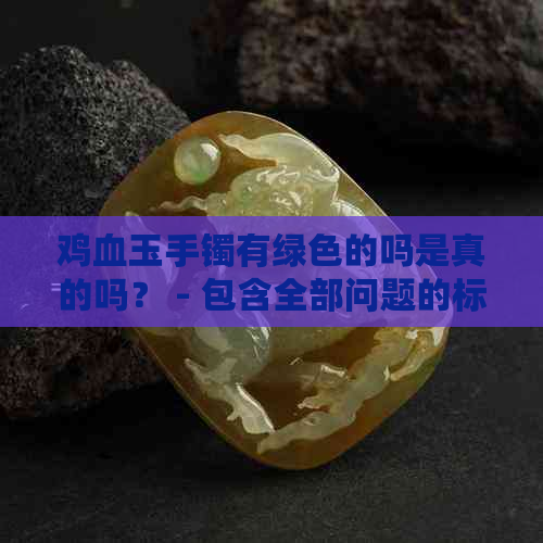 鸡血玉手镯有绿色的吗是真的吗？ - 包含全部问题的标题。