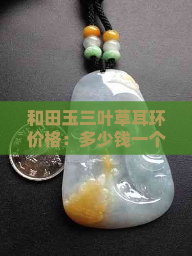 和田玉三叶草耳环价格：多少钱一个，一克，一只，吊坠？