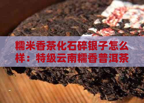 糯米香茶化石碎银子怎么样：特级云南糯香普洱茶熟茶叶作用与制作方法解析