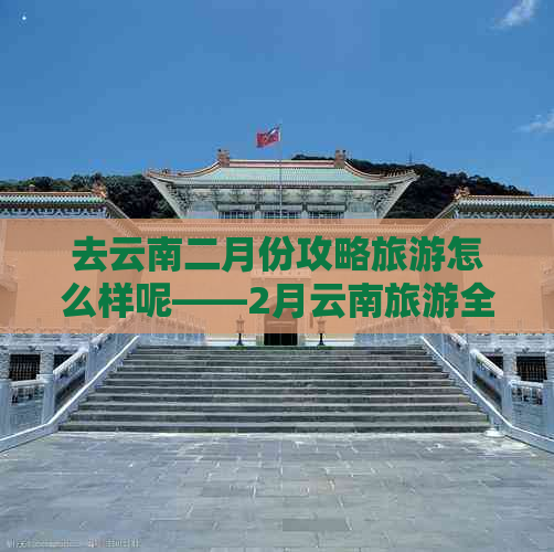 去云南二月份攻略旅游怎么样呢——2月云南旅游全攻略