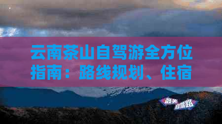 云南茶山自驾游全方位指南：路线规划、住宿、餐饮、景点推荐等一应俱全