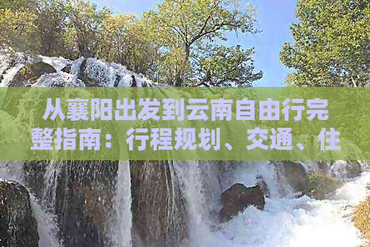 从襄阳出发到云南自由行完整指南：行程规划、交通、住宿、景点推荐一应俱全