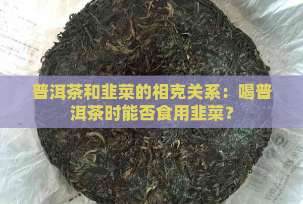 普洱茶和韭菜的相克关系：喝普洱茶时能否食用韭菜？