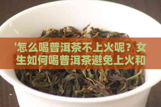 '怎么喝普洱茶不上火呢？女生如何喝普洱茶避免上火和便秘问题。'