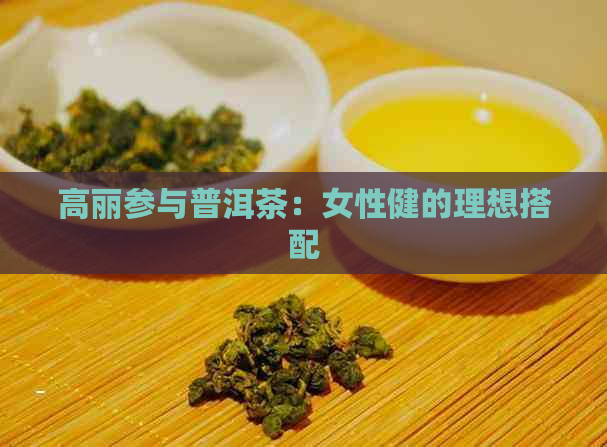 高丽参与普洱茶：女性健的理想搭配