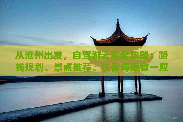 从沧州出发，自驾游云南全攻略：路线规划、景点推荐、住宿与美食一应俱全