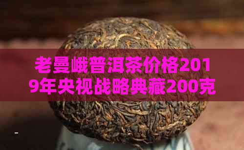 老曼峨普洱茶价格2019年央视战略典藏200克价格表及历年份价格表