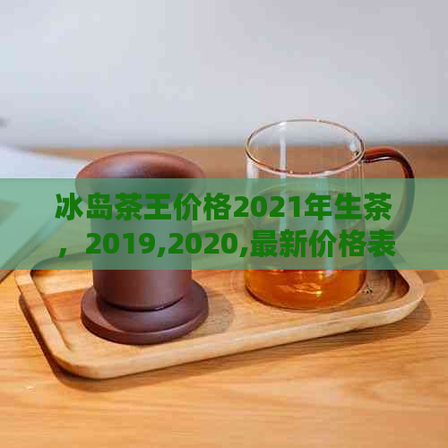 冰岛茶王价格2021年生茶，2019,2020,最新价格表与解析