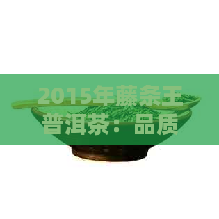 2015年藤条王普洱茶：品质、产地、制作工艺、口感与收藏价值全面解析