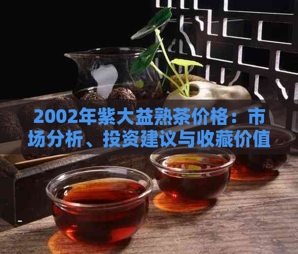 2002年紫大益熟茶价格：市场分析、投资建议与收藏价值探讨