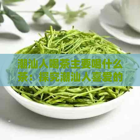 潮汕人喝茶主要喝什么茶：探究潮汕人喜爱的茶叶品种