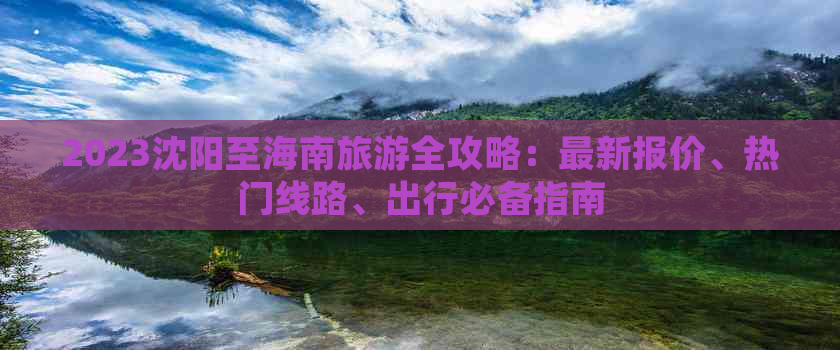 2023沈阳至海南旅游全攻略：最新报价、热门线路、出行必备指南