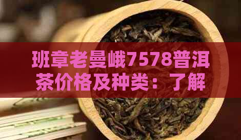 班章老曼峨7578普洱茶价格及种类：了解其12年的价值和产地