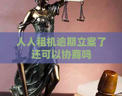 人人租机逾期立案了还可以协商吗