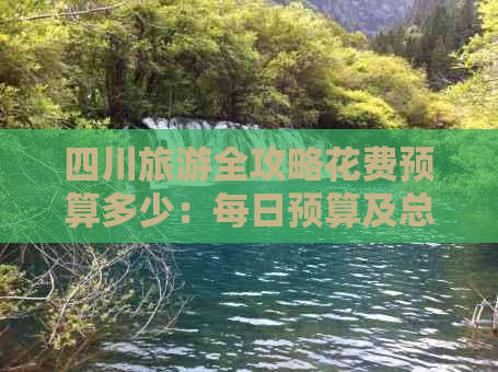 四川旅游全攻略花费预算多少：每日预算及总体费用解析