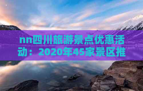 nn四川旅游景点优惠活动：2020年45家景区推出多样优惠方案