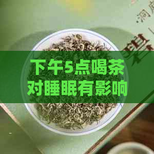 下午5点喝茶对睡眠有影响吗？女生下午5点喝茶会失眠吗？下午五点喝茶好吗？