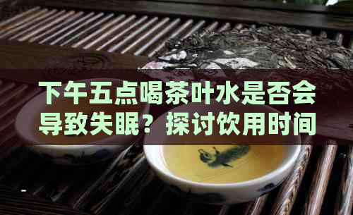 下午五点喝茶叶水是否会导致失眠？探讨饮用时间对睡眠的影响及预防方法