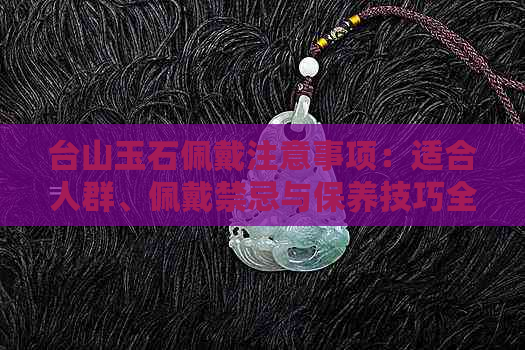 台山玉石佩戴注意事项：适合人群、佩戴禁忌与保养技巧全解析