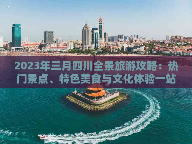 2023年三月四川全景旅游攻略：热门景点、特色美食与文化体验一站式指南