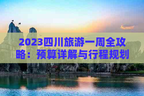 2023四川旅游一周全攻略：预算详解与行程规划，一次性解答所有费用疑问