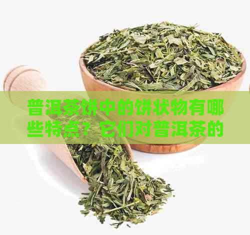 普洱茶饼中的饼状物有哪些特点？它们对普洱茶的品质和口感有什么影响？