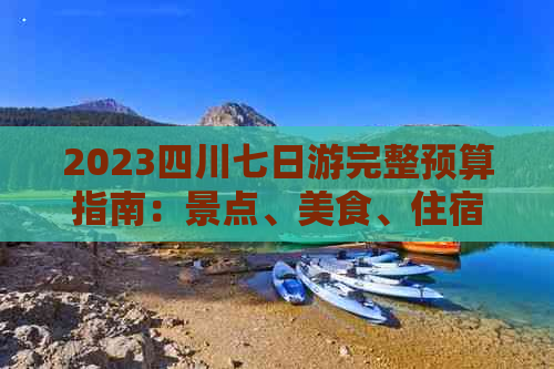 2023四川七日游完整预算指南：景点、美食、住宿全方位攻略及花费预估