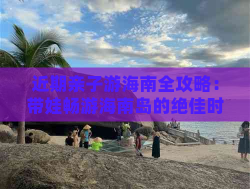 近期亲子游海南全攻略：带娃畅游海南岛的绝佳时机与必备指南