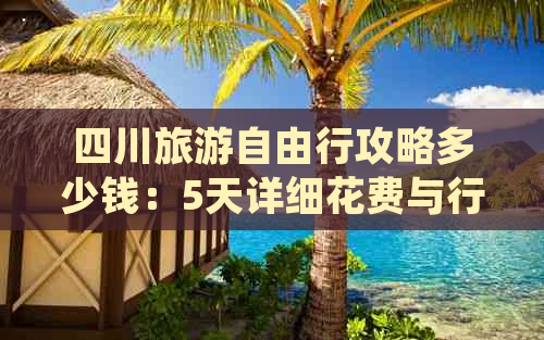 四川旅游自由行攻略多少钱：5天详细花费与行程安排