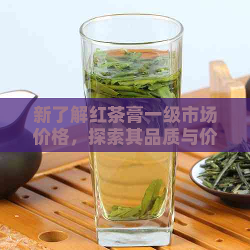 新了解红茶膏一级市场价格，探索其品质与价值之间的关系