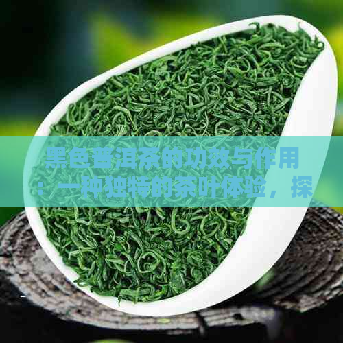 黑色普洱茶的功效与作用：一种独特的茶叶体验，探究其效果与特性