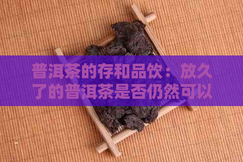 普洱茶的存和品饮：放久了的普洱茶是否仍然可以饮用？