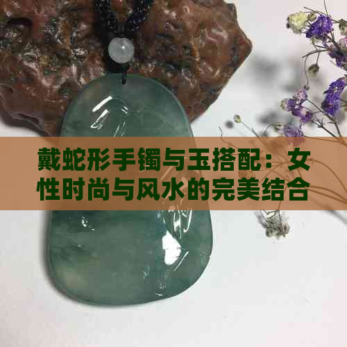 戴蛇形手镯与玉搭配：女性时尚与风水的完美结合