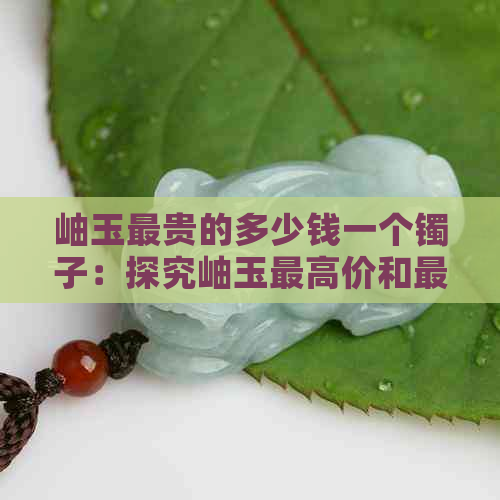 岫玉最贵的多少钱一个镯子：探究岫玉更高价和更优品质