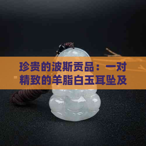 珍贵的波斯贡品：一对精致的羊脂白玉耳坠及其他令人惊叹的礼品