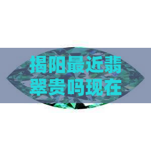 揭阳最近翡翠贵吗现在价格：探讨揭阳地区最近翡翠价格走势及当前市场行情。