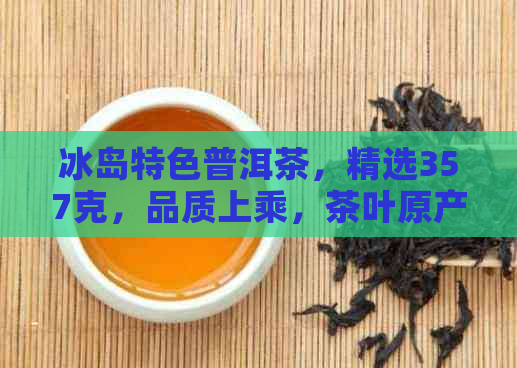 冰岛特色普洱茶，精选357克，品质上乘，茶叶原产地直供，送礼佳品