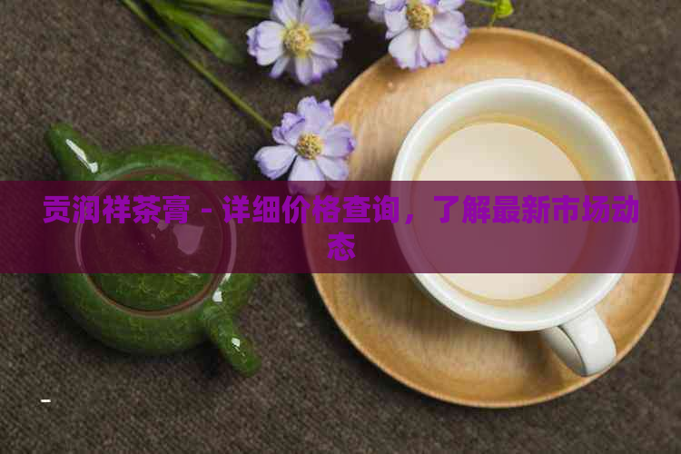 贡润祥茶膏 - 详细价格查询，了解最新市场动态