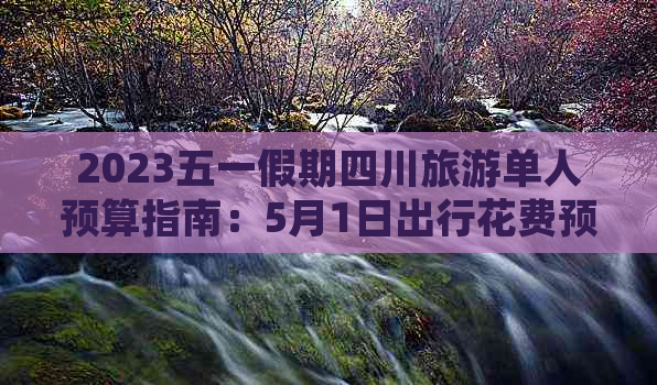 2023五一假期四川旅游单人预算指南：5月1日出行花费预估