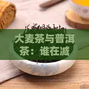 大麦茶与普洱茶：谁在减脂效果上独领     ？