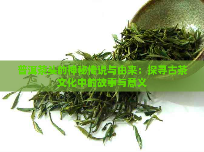 普洱茶头的神秘传说与由来：探寻古茶文化中的故事与意义