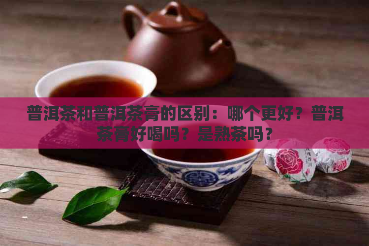 普洱茶和普洱茶膏的区别：哪个更好？普洱茶膏好喝吗？是熟茶吗？