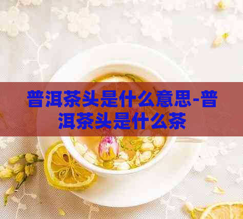 普洱茶头是什么意思-普洱茶头是什么茶