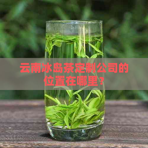 云南冰岛茶定制公司的位置在哪里？