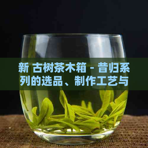 新 古树茶木箱 - 昔归系列的选品、制作工艺与保存方法详解