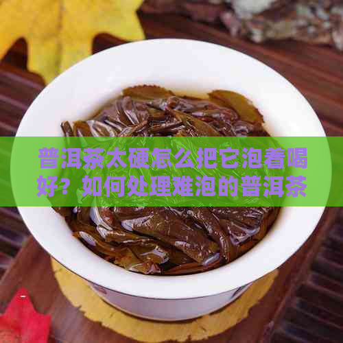 普洱茶太硬怎么把它泡着喝好？如何处理难泡的普洱茶？