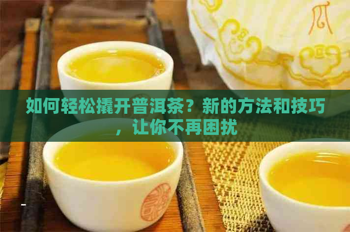 如何轻松撬开普洱茶？新的方法和技巧，让你不再困扰