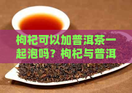 枸杞可以加普洱茶一起泡吗？枸杞与普洱茶的共同功效及如何正确搭配。