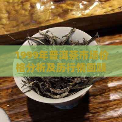 1999年普洱茶市场价格分析及历行情回顾，探究当年的价格走势和影响因素